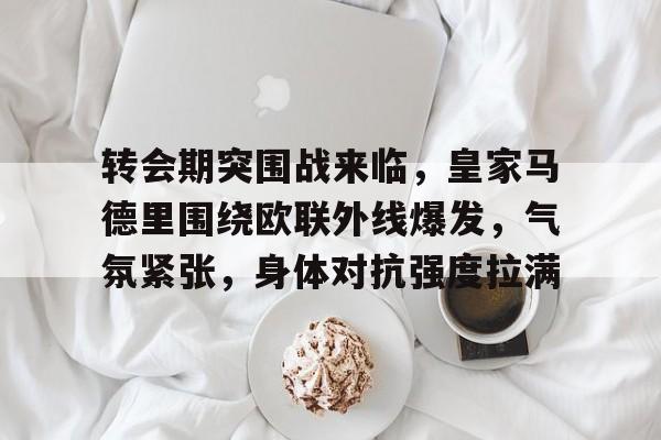 关于转会期突围战来临，皇家马德里围绕欧联外线爆发，气氛紧张，身体对抗强度拉满的信息-ayx