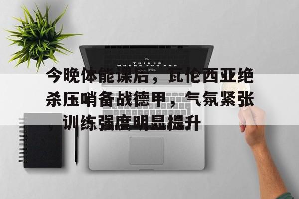 关于今晚体能课后，瓦伦西亚绝杀压哨备战德甲，气氛紧张，训练强度明显提升的信息