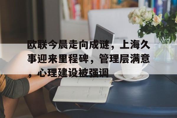 关于欧联今晨走向成谜，上海久事迎来里程碑，管理层满意，心理建设被强调的信息-lpl竞猜
